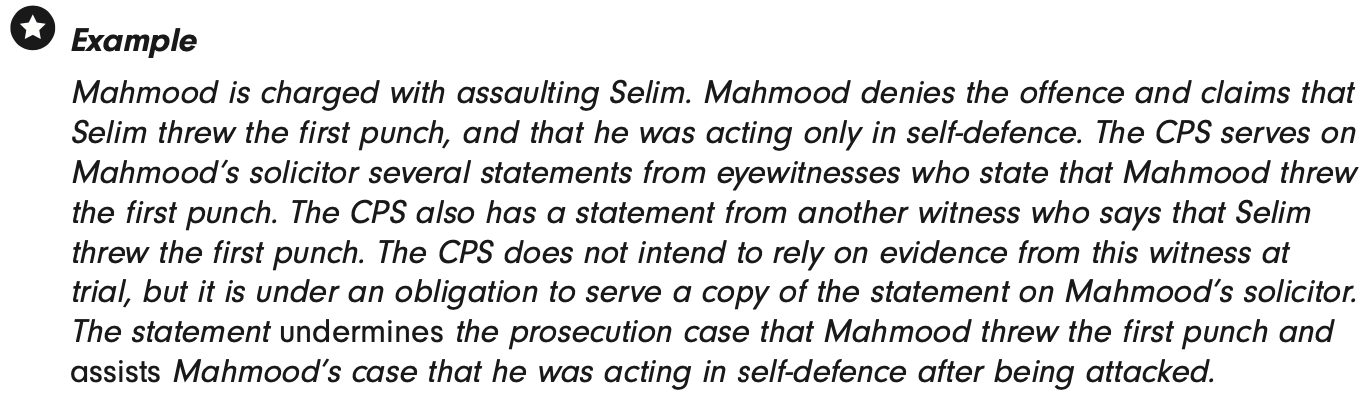 <p>Disclose if <em>‘might reasonably be considered capable of undermining the case for the prosecution…or of assisting the case for the accused’</em>. </p><p><strong>Examples</strong> - Records of 1st description suspect by witness; D’s information provides innocent explanation for offence; material casting doubt witness reliability, confessions. </p>