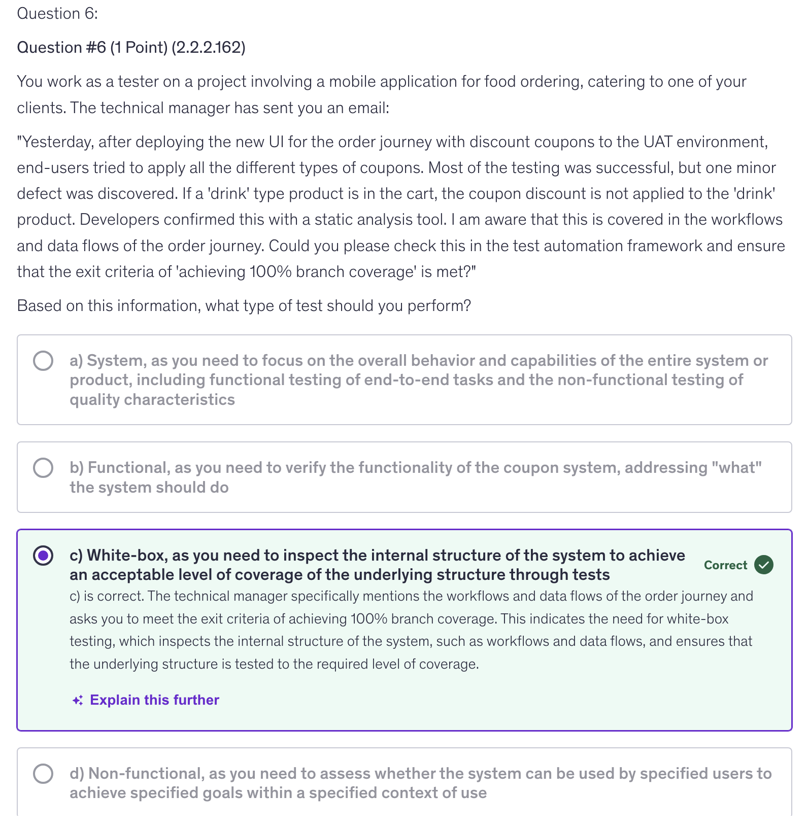 <p>c) White-box, as you need to inspect the internal structure of the system to achieve an acceptable level of coverage of the underlying structure through tests</p>