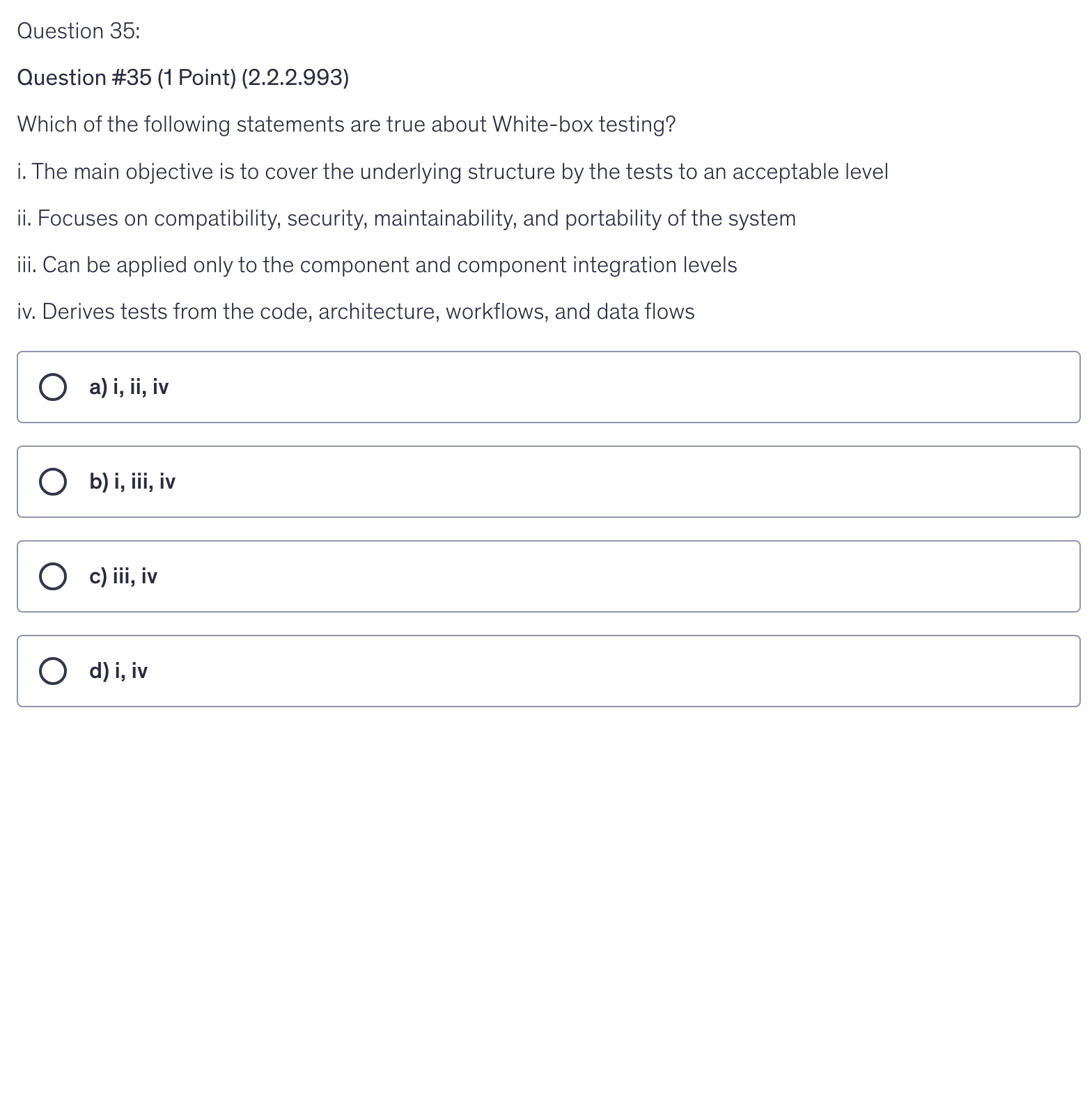 <p>Which of the following statements are true about White-box testing?</p><p>i. The main objective is to cover the underlying structure by the tests to an acceptable level</p><p>ii. Focuses on compatibility, security, maintainability, and portability of the system</p><p>iii. Can be applied only to the component and component integration levels</p><p>iv. Derives tests from the code, architecture, workflows, and data flows</p>