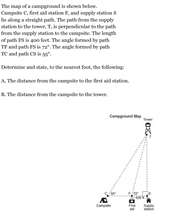 <p>The map of a campground is shown below.<br>Campsite C, first aid station F, and supply station S<br>lie along a straight path. The path from the supply<br>station to the tower, T, is perpendicular to the path<br>from the supply station to the campsite. The length<br>of path FS is 400 feet. The angle formed by path<br>TF and path FS is 72°. The angle formed by path<br>TC and path CS is 55°.<br><br>Determine and state, to the nearest foot, the following:<br><br>A. The distance from the campsite to the first aid station.<br><br>B. The distance from the campsite to the tower.</p><p></p><p><span><span>CF = __</span></span><strong><br></strong><span><strong><span>CT= </span></strong><span>__</span></span></p>