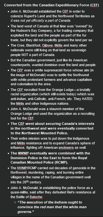 <p><strong>Converted from the Canadian Expeditionary Force (CEF)</strong></p><ul><li><p><span>John A. McDonald established the CEF in order to colonize Rupert’s Land and the Northwest Territories as <em>it was not yet officially a part of Canada</em>.</span></p></li><li><p><span>The land west of Canada at that time was “owned” by the Hudson’s Bay Company, a fur trading company that exploited the land and the people as part of the fur trade, but they did not explicitly govern the land per se</span></p></li><li><p><span>The Cree, Blackfoot, Ojibwe, Métis and many other nationals were still living on that land as sovereign people NOT a part of Canada.</span></p></li><li><p><span>But the Canadian government, just like its American counterparts, wanted dominion over the land and people.</span></p></li><li><p><span>The CEF was a white supremacist force whose aim (in the image of McDonald) was to settle the Northwest with white protestant farmers and advance capitalism and colonialism to the area.</span></p></li><li><p><span>The CEF recruited from the Orange Lodge—a brutally racist organization (which still exists today) which was anti-Indian, anti-Catholic, anti-French, etc. They HATED the Métis and other Indigenous nations.</span></p></li><li><p><span>John A. McDonald was a staunch member of the Orange Lodge and used the organization as a recruiting tool for the CEF.</span></p></li><li><p><span><strong>The CEF went about securing Canada’s interests in the northwest and were eventually converted to the Northwest Mounted Police.</strong></span></p></li><li><p><span>Their entire mission was to put down the Indigenous and Métis resistance and to expand Canada’s sphere of influence, fighting off American enclosers as well.</span></p></li><li><p><span><strong>The NWMP eventually were combined with the Dominion Police in the East to form the Royal Canadian Mounted Police (RCMP).</strong></span></p></li><li><p><span>The NWMP/RCMP carried out decades of genocide in the Northwest, murdering, raping, and burning entire villages in the name of the Canadian government well into the 20<sup>th</sup> century.</span></p></li><li><p><span>John A. McDonald, in establishing the police force as a quasi-militia, said after they defeated Riel’s resistance at the Battle of Batoche:</span></p><ul><li><p><span><strong><em>“The execution of the Indians ought to convince the red man that the white man governs.”</em></strong></span></p></li></ul></li></ul><p></p>