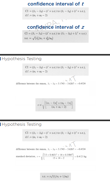 <p>Let’s Compute</p><ul><li><p>How do you find the t using the t table?</p></li><li><p>On the left is the value of your df, you must know on how to get the df for you to get the value of your t.</p></li><li><p>On the top these are your confidence levels, study's confidence level is 95%</p><p>because it was not assumed.</p></li><li><p>the statistical p of 95 is = 0.05</p><ul><li><p>so you will use 0.05 against 27 in this table, you will have the value of your t. 2.052</p></li><li><p>why 0.05, because we are looking for the two sided p.</p></li></ul></li><li><p>d.f = (14 + 15 -2 ) = 27</p></li><li><p>for the s.e, you must add you 2 s, s1 and s0, so how?</p><ul><li><p>We need to find the standard deviation first (check ppt for formula).</p></li><li><p>s = 0.4121 kg</p></li></ul></li><li><p>Now since we have the standard deviation, we can now solve for the standard error, which the formula is s.e = (s) 0.4121 √ (1/14 + 1/15) = 0.1531 kg</p><ul><li><p>Take note, the formula is different from the standard error of z, why? because we are using the degrees of freedom, n-1 became a fraction</p></li></ul></li></ul><p>difference of means = (3.1743 - 3.6267) = -0.4524</p><p></p><p>Substitute Values:</p><p>CI = (3.1743-3.6267) - (2.052 × 0.1531) = -0.77 to;</p><p>CI = (3.1743-3.6267) + (2.052 × 0.1531) = -0.14 kg<br><br>But at this point we still do not know on who is the one that the weight is reducing.</p><p>This is where t test comes; in t test you are using the students t table, to determine the differences</p>