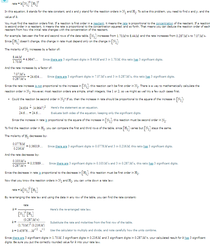 <p>Sure, here are the calculations in a step-by-step format:</p><ol><li><p>We first observed the reaction order with respect to N₂ and H₂. The reaction is second order with respect to N₂ because when we doubled the concentration of N₂ (keeping H₂ constant), the rate of the reaction increased about four times. The reaction is first order with respect to H₂ because when we doubled the concentration of H₂ (keeping N₂ constant), the rate of the reaction decreased by about half.</p></li><li><p>With this information, we can write the rate law for this reaction as:</p><p><span>\text{Rate} = k[N_2]^2[H_2]</span></p></li><li><p>We then used the data from the first experiment to calculate the value of the rate constant “k”. Here’s how we did it:</p><ul><li><p>We substituted the rate, and the concentrations of N₂ and H₂ from the first experiment into the rate law:</p><p><span>0.287 \, M/s = k(1.70 \, M)^2(0.216 \, M)</span></p></li><li><p>We then solved this equation for k:</p><p><span>k = 0.287 / ((1.70)^2 * 0.216) = 0.487 \, M^{-1}s^{-1}</span></p></li></ul></li><li><p>Finally, we rounded the calculated k to two significant digits, which gives:</p><p><span>k = 0.49 \, M^{-1}s^{-1}</span></p></li></ol><p></p>