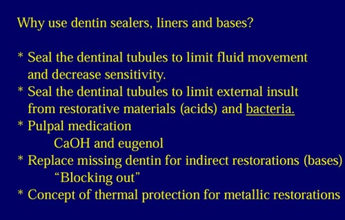 <p>* Seal the dentinal tubules to limit fluid movement and decrease sensitivity.</p><p>* Seal the dentinal tubules to limit external insult from restorative materials (acids) and bacteria.</p><p>* Pulpal medication CaOH and eugenol</p><p>* Replace missing dentin for indirect restorations (bases) "Blocking out"</p><p>* Concept of thermal protection for metallic restorations</p>
