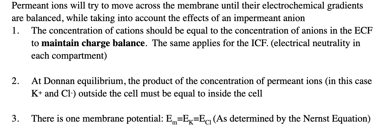 <p><strong>(1) Charge balance (electrical neutrality):</strong></p><ul><li><p>Each side of the membrane (ECF and ICF) must have equal total positive (+) and negative (–) charges.</p></li><li><p>Example: If the inside has lots of negatively charged A– proteins, it must keep enough positive ions (like K+) to balance them.</p></li></ul><p></p><p><strong>(2) Concentration product equality:</strong></p><ul><li><p>For the permeant ions (ions that <em>can</em> cross the membrane, here K+ and Cl–), their concentrations arrange so that:</p><ul><li><p>[K+]in x [Cl−]in = [K+]out x [Cl−]out</p></li></ul></li></ul><ul><li><p>This ensures the driving forces for diffusion and electrical attraction/repulsion balance out.</p></li></ul><p></p><p><strong>(3) One common membrane potential:</strong></p><ul><li><p>The equilibrium potential for K+ and Cl– ends up being the same.</p></li><li><p>That shared value is the membrane potential (Em), so:</p><ul><li><p>Em = EK = ECl</p></li></ul></li></ul><ul><li><p>This means there’s no net movement of K+ or Cl– anymore.</p></li></ul><p></p>