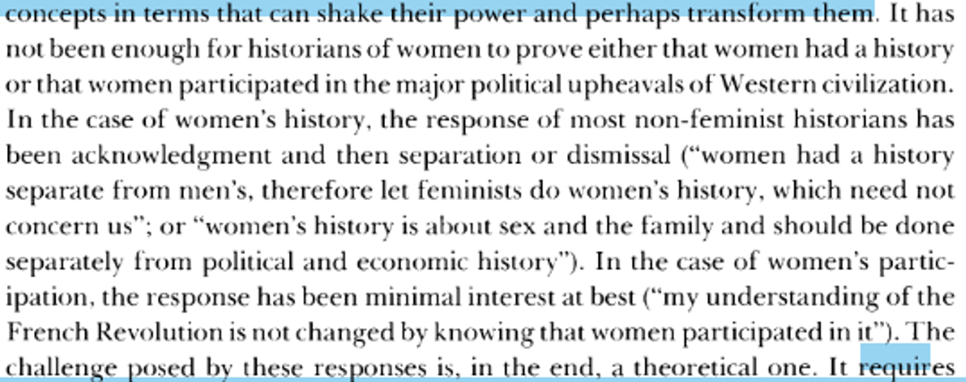 <p>Feminist historians claimed women’s scholarship would fundamentally transform disciplinary paradigms.</p><ul><li><p>Study of women adds new subject matter + forces critical re-examination premises &amp; standards existing scholarly work.</p></li></ul><p>Gender is needed <strong>as a category of analysis</strong> (class &amp; race fail).</p><p>Feminist historians increasingly looking for usable theoretical formulations.</p><ol><li><p>Need for synthesising perspective can <strong>explain</strong> continuities &amp; continuities + account for persisting <s>equalities</s> as well as radically diff. social experiences.</p></li><li><p>Discrepancy bet. high-quality recent work women’s history &amp; its contin. marginal status in field reveals <strong>limits descriptive approaches address displinary concepts in terms can shake their power &amp; perh. transform them</strong> (see picture)</p></li></ol><p>→ we must use gender as analytic category, lens through which to see world</p><ul><li><p>must understand gender in causal way (theorises ab. nature phenomena/ realities, seek. understanding of how &amp; why these take the form they do.</p></li></ul><p>Gender history involves men too → more nuanced way understanding how men &amp; women act the way they do (hegemonic masculinity…) <em>see later fc</em></p><ul><li><p>e.g. idea capitalism = product masculine domination</p></li><li><p>role masculinity within imperial expansion</p></li></ul>