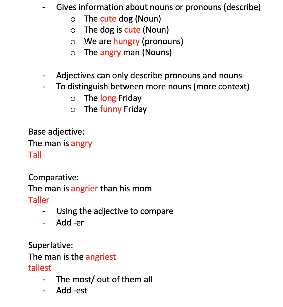 <p>Gives information about nouns or pronouns (describe) o	The cute dog (Noun) o	The dog is cute (Noun) o	We are hungry (pronouns) o	The angry man (Nouns)</p><p>Adjectives can only describe pronouns and nouns</p><ul><li><p>To distinguish between more nouns (more context) o	The long Friday o	The funny Friday</p></li></ul><p>Base adjective: The man is angry Tall</p><p>Comparative: The man is angrier than his mom Taller</p><ul><li><p>Using the adjective to compare</p></li><li><p>Add -er</p></li></ul><p>Superlative: The man is the angriest tallest</p><ul><li><p>The most/ out of them all</p></li><li><p>Add -est</p></li></ul>