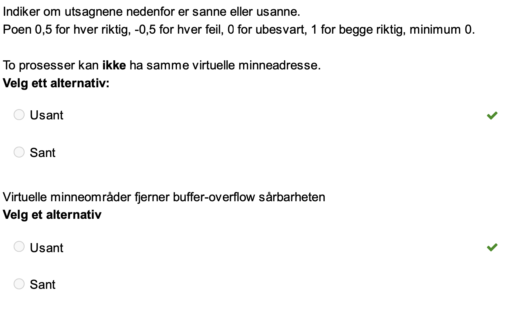 <p><span>Utsagnet "To prosesser kan ikke ha samme virtuelle minneadresse" er USANT.</span></p><p>Selv om to prosesser ser ut til å ha samme virtuelle minneadresse, oversettes disse virtuelle adressene av operativsystemet til unike fysiske adresser i det faktiske systemminnet. Dette er et nøkkelkonsept innen virtualisering.</p><p><span><strong>Virtuelt minne:</strong></span> Hver prosess får tildelt sitt eget virtuelle minneområde, som typisk er 4 GB. Dette virtuelle minneområdet er en abstraksjon, og de virtuelle adressene er ikke de samme som de fysiske adressene i systemminnet.</p><p><span><strong>Oversettelse av adresser:</strong></span> Operativsystemet bruker en sidetabell (page table) for å oversette virtuelle adresser til fysiske adresser. Hver prosess har sin egen sidetabell, slik at samme virtuelle adresse i to forskjellige prosesser vil bli oversatt til to forskjellige fysiske adresser.</p><ul><li><p><span>"Hver prosess har eget 4GB virtuelt minneområde."</span></p></li><li><p><span>Virtuelle minneadresser oversettes av OS til fysiske minneadresser før data leses og skrives i det fysiske system-minnet.</span></p></li><li><p>"Selv om alle prosessene har samme virtuelle adresseområde, har de i virkeligheten separate fysiske adresseområder."</p></li><li><p>Dette betyr at to prosesser kan ha samme virtuelle minneadresse uten å forstyrre hverandre. Hver prosess har tilgang til sitt eget separate fysiske minneområde, og operativsystemet sørger for at de ikke kan aksessere minne som tilhører andre prosesser.</p></li></ul><p><span>Utsagnet "Virtuelle minneområder fjerner buffer-overflow sårbarheten" er <strong>USANT</strong>.</span></p><p><span>Virtuelle minneområder er en viktig del av moderne operativsystemer og bidrar til å isolere prosesser fra hverandre, men de fjerner ikke buffer-overflow sårbarheten.</span></p><p><span><strong>Buffer overflow:</strong> Buffer overflow oppstår når et program forsøker å skrive data utenfor den tildelte bufferen i minnet. Dette kan føre til at data i tilstøtende minneområder blir overskrevet, noe som kan utnyttes av angripere.</span></p><p><span><strong>Samme prosess:</strong></span> En buffer overflow skjer innenfor en prosess sitt eget virtuelle minneområde. Selv om andre prosesser ikke kan aksessere dette minneområdet, kan angriperen, gjennom buffer overflow, overskrive viktige datastrukturer eller instruksjoner i prosessen sitt eget minne, og dermed ta kontroll over prosessen.</p><p><span><strong>Eksempel:</strong></span> Tenk deg en webserver som kjører i sin egen virtuelle maskin. Hvis webserveren har en buffer overflow sårbarhet, kan en angriper sende en spesiallaget forespørsel som utnytter denne sårbarheten. Selv om angriperen ikke kan aksessere minne i andre virtuelle maskiner, kan de overskrive data i webserverens minne og potensielt kjøre sin egen kode på webserveren.</p><p></p><p></p>