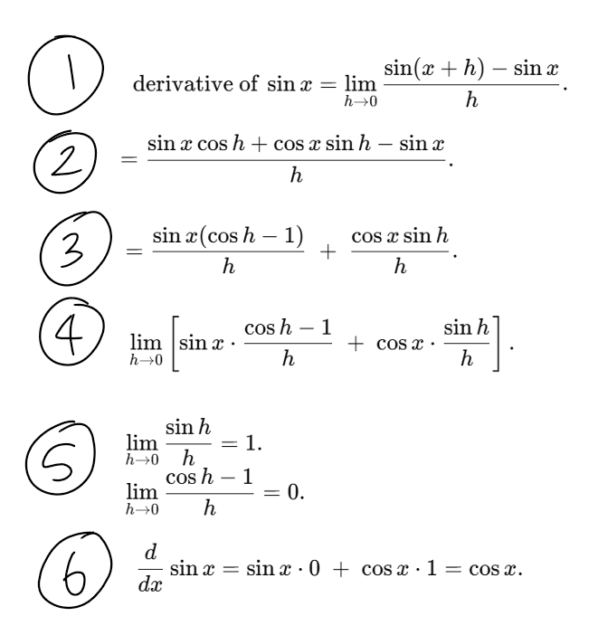 <ol><li><p>write it out in first principles equation (swap ‘f’ for ‘sin’)</p></li><li><p>use addition formula to rewrite&nbsp;‘sin(x+h)’</p></li><li><p>group the terms involving sin x and cos x (factorise)</p></li><li><p>set the limit for h as going to 0</p></li><li><p>use small angles to rewrite&nbsp;‘sinh’ and&nbsp;‘cosh' (just learn them don’t bother with why)</p></li><li><p>evaluate it with the new&nbsp;‘0’ and&nbsp;‘1’ you got from step 5</p></li></ol><p></p>