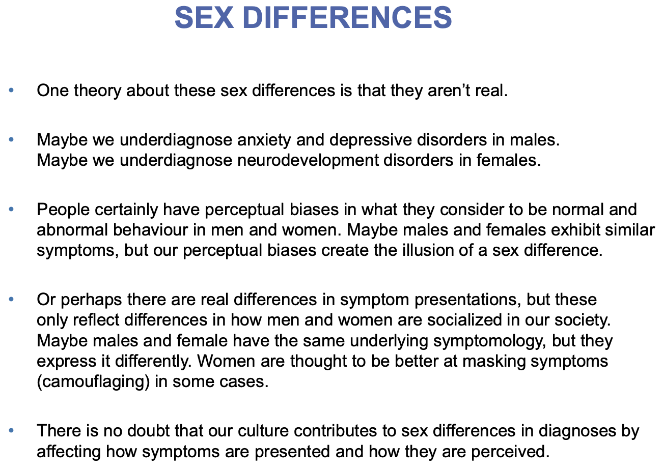 <p><u>No sex bias</u>: Schizophrenia, BD</p><p></p><p><u>Female sex bias (more common for women)</u>:</p><ul><li><p>2x - mood and anxiety disorders; MDD, OCD, PTSD</p><ul><li><p>Attributed to social-cultural stressors that often relate to hormonal fluctuations throughout development</p></li></ul></li><li><p>3x - anorexia nervosa</p></li><li><p>10x - bulimia nervosa</p></li></ul><p></p><p><u>Male sex bias (more common for men)</u>:</p><ul><li><p>2x - general intellectual disabilities</p></li><li><p>3x - Tourette’s syndrome</p></li><li><p>4x - autism spectrum disorder, ADHD</p></li></ul><p></p>