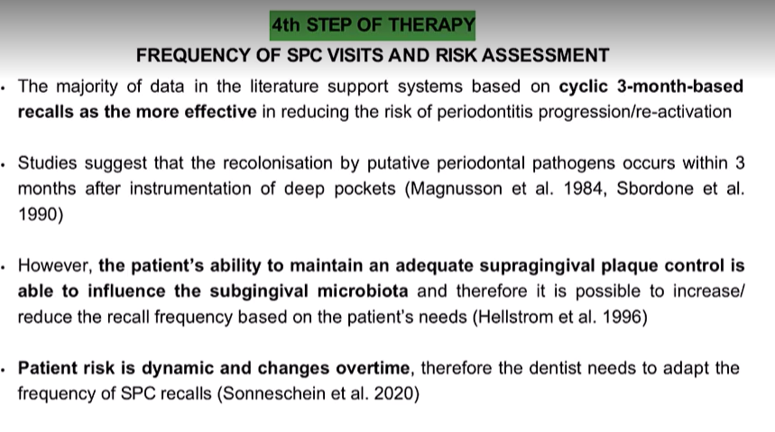 <ul><li><p>Cyclic 3 months based recalls are the most effective in reducing risk of periodontitis progression and reoccurence</p></li><li><p>Recolonisation by putative periodontal pathogens occurs within 3 months after instrumentation of deep pockets&nbsp;</p></li><li><p>ability of pt to maintain aqequate supragingival plaque control is able to influence the subgingival microbiota and therefore increase/reduce the recall frequency based on pt needs</p></li><li><p>pt risk is dynamic and changes overtime , so adapt the frequency of SPC recall</p></li></ul><p></p>