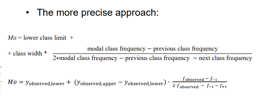 <p>- Graphical determination based on histogram.</p><p>- The simplest approach: midpoint of the class with the highest frequency (for equally-sized classes).</p><p>- The more precise approach:</p><p>  - Mo = lower class limit + class width * </p><p>    (modal class frequency - previous class frequency) / </p><p>    (2 * modal class frequency - previous class frequency - next class frequency)</p><p>  - 𝑀𝑜 = 𝑦observed,lower + (𝑦observed,upper − 𝑦observed,lower) ∙</p><p>    (𝑓observed − 𝑓−1) / (2∙𝑓observed − 𝑓−1 − 𝑓+1)</p>
