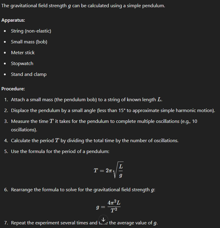 <p>The gravitational field strength ggg can be calculated using a simple pendulum.</p><p><strong>Apparatus:</strong></p><ul><li><p>String (non-elastic)</p></li><li><p>Small mass (bob)</p></li><li><p>Meter stick</p></li><li><p>Stopwatch</p></li><li><p>Stand and clamp</p></li></ul><p><strong>Procedure:</strong></p><ol><li><p>Attach a small mass (the pendulum bob) to a string of known length LLL.</p></li><li><p>Displace the pendulum by a small angle (less than 15° to approximate simple harmonic motion).</p></li><li><p>Measure the time TTT it takes for the pendulum to complete multiple oscillations (e.g., 10 oscillations).</p></li><li><p>Calculate the period TTT by dividing the total time by the number of oscillations.</p></li><li><p>Use the formula for the period of a pendulum:</p></li></ol><p>T=2πLgT = 2\pi \sqrt{\frac{L}{g}}T=2πgL​​</p><ol start="6"><li><p>Rearrange the formula to solve for the gravitational field strength ggg:</p></li></ol><p>g=4π2LT2g = \frac{4\pi^2 L}{T^2}g=T24π2L​</p><ol start="7"><li><p>Repeat the experiment several times and take the average value of g.</p></li></ol><p></p>