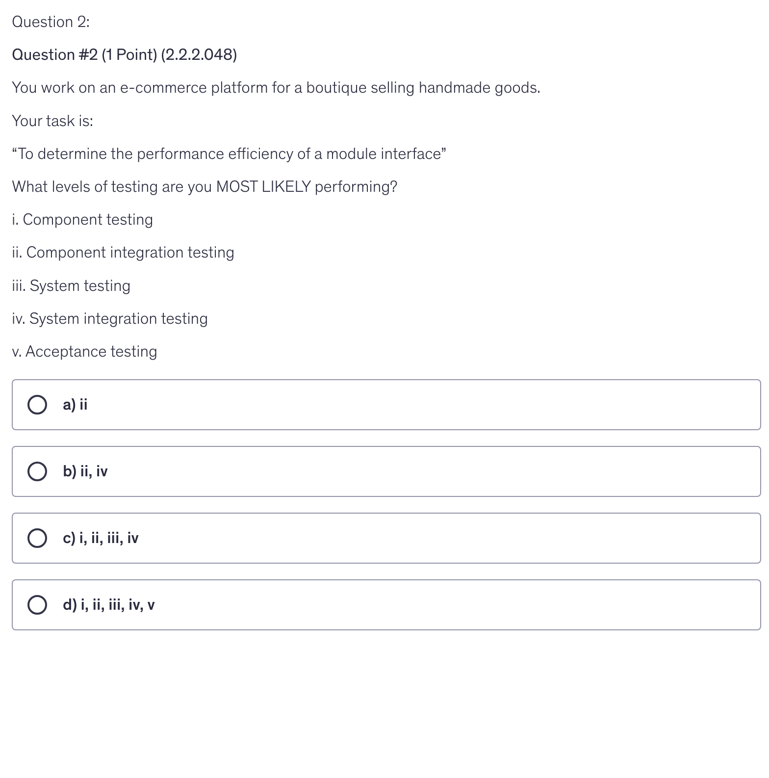 <p>You work on an e-commerce platform for a boutique selling handmade goods.</p><p>Your task is:</p><p>“To determine the performance efficiency of a module interface”</p><p>What levels of testing are you MOST LIKELY performing?</p><p>i. Component testing</p><p>ii. Component integration testing</p><p>iii. System testing</p><p>iv. System integration testing</p><p>v. Acceptance testing</p>