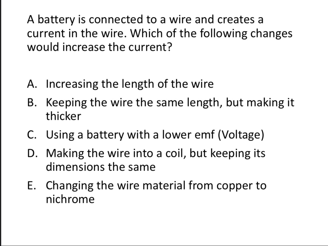 <p>A battery is connected to a wire and creates a current in the wire. Which of the following changes would increase the current? </p><p>A. Increasing the length of the wire</p><p>B. Keeping the wire the same length, but making it thicker</p><p>C. Using a battery with a lower emf (Voltage)</p><p>D. Making the wire into a coil, but keeping its </p><p>dimensions the same</p><p>E. Changing the wire material from copper to </p><p>nichrome</p>