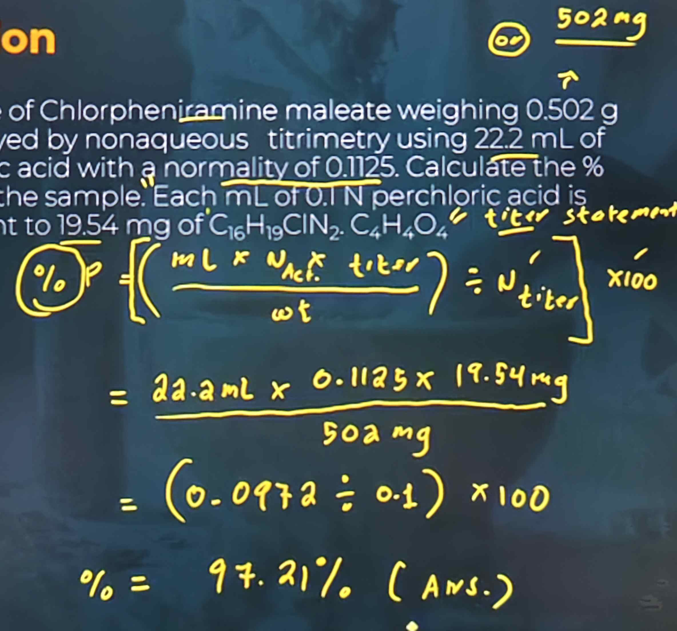 <p>A sample of Chlorpheniramine maleate weighing 0.502 g was assayed by nonaqueous titrimetry using 22.2 mL of perchloric acid with normality of 0.1125. Calculate the % purity of the sample. Each mL of 0.1 N perchloric acid is equivalent to 19.54 mg of C16H19ClN2 · C4H4O4</p><p>a. 97.2%</p><p>b. 72.9%</p><p>c. 27.9%</p><p>d. 9.72%</p><div data-type="horizontalRule"><hr></div><ul><li><p><strong>%P = [(mL × Nactual × titer / wt) ÷ Ntiter]</strong></p></li><li><p><strong>%P = (22.2mL × 0.1125 N × 19.54mg / 502mg) = 0.0972</strong></p></li><li><p><strong>%P = (0.0972 ÷ 0.1N) × 100</strong></p></li><li><p><strong>%P = 97.21%</strong></p></li></ul>