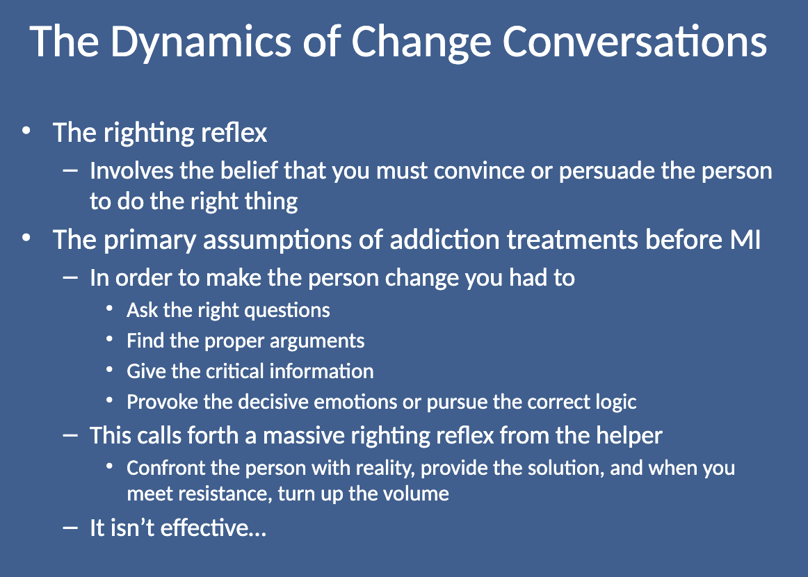 <p>Before MI, addiction treatments assumed that to make someone change, you had to:</p><ul><li><p class="">Ask the right questions</p></li><li><p class="">Provide the proper arguments</p></li><li><p class="">Give critical information</p></li><li><p class="">Trigger the right emotions or logic</p><p class=""><br>This approach triggered the Righting Reflex from the helper, but it wasn’t effective because it often met resistance and didn’t lead to long-term change.</p></li></ul><p></p>