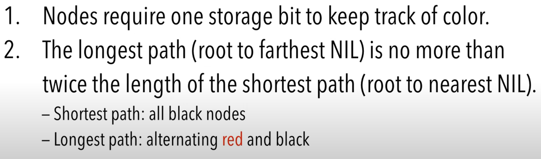 <ul><li><p>Root and all (trivial) leaves are black (trivial leaves are the tiny dots/triangles at the end of the branches)</p></li><li><p>All paths root to leaf (nil descendants) contain same number of black nodes (b, black-length)</p></li><li><p>On a path root to leaf, never have two reds in a row</p></li><li><p>min path length is b, max is 2b-1, so path lengths are under $$2(log(n+1))+1$$</p></li><li><p>If a node is red, then its kids are black</p></li><li><p>Smaller elements will always be to the left, and bigger to the right, of nodes</p></li></ul>