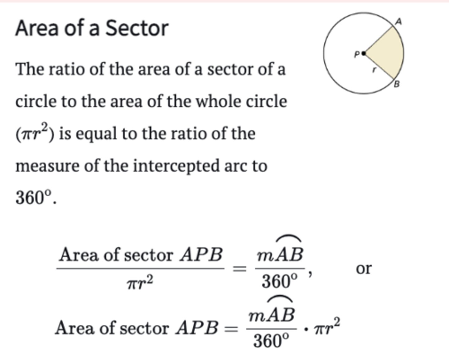 <p>The ratio of the area of a sector of a circle to the area of the whole circle (πr^2) is equal to the ratio of the measure of the intercepted arc to 360</p><p>Area of sector APB /πr^2 = m⌢AB/360 or</p><p>Area of sector APB = m⌢AB/360⋅πr^2</p>