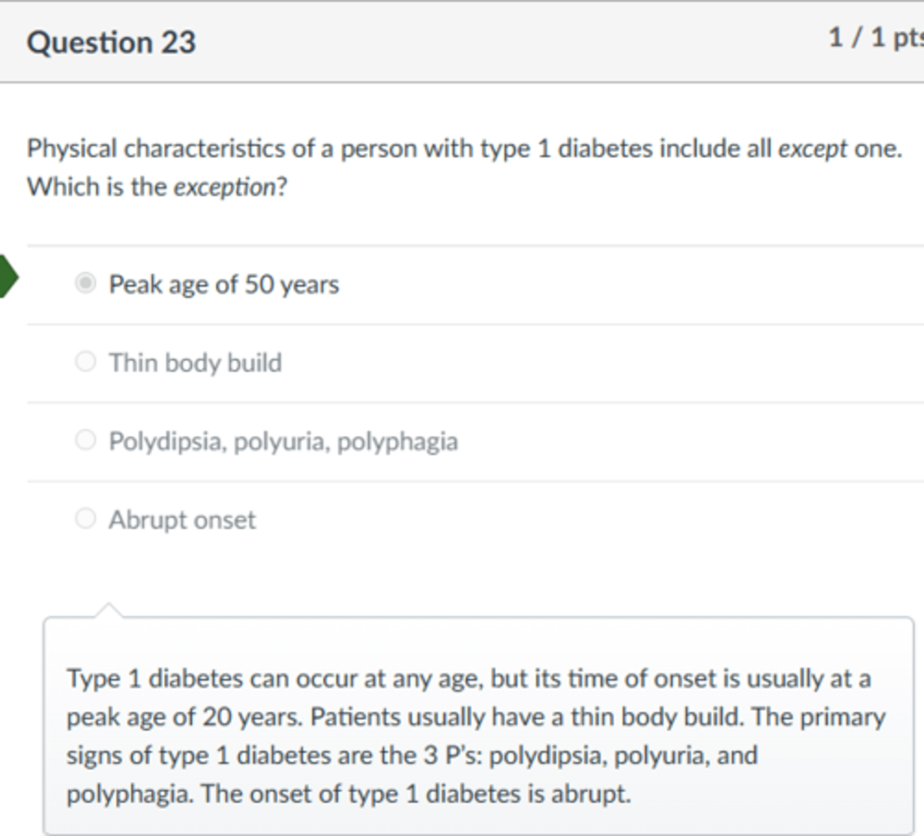 <p>Peak age of 50 years</p><p>Type 1 diabetes can occur at any age, but its time of onset is usually at a peak age of 20 years. Patients usually have a thin body build. The primary signs of type 1 diabetes are the 3 P's: polydipsia, polyuria, and polyphagia. The onset of type 1 diabetes is abrupt.</p>