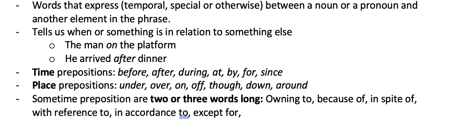 <p>Words that express (temporal, special or otherwise) between a noun or a pronoun and another element in the phrase. Tells us when or something is in relation to something else o	The man on the platform o	He arrived after dinner</p><ul><li><p>Time prepositions: before, after, during, at, by, for, since</p></li><li><p>Place prepositions: under, over, on, off, though, down, around</p></li><li><p>Sometime preposition are two or three words long: Owning to, because of, in spite of, with reference to, in accordance to, except for,</p></li></ul>