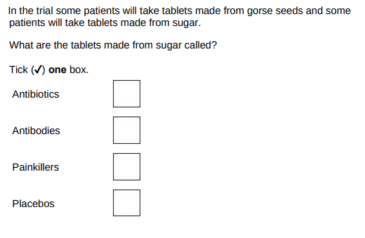 <p>In the trial some patients will take tablets made from gorse seeds and some patients will take tablets made from sugar. What are the tablets made from sugar called?</p>