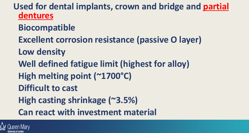 <ul><li><p>Biocompatible</p></li><li><p>Low density&nbsp;</p></li><li><p>Excellent corrosion resistance - passive O layer</p></li><li><p>High melting point</p></li><li><p>Well defined fatigue limit - highest for alloys</p></li><li><p>difficult to cast</p></li><li><p>high casting shrinkage - 3.5%</p></li><li><p>can react with investment material&nbsp;</p></li></ul><p></p>