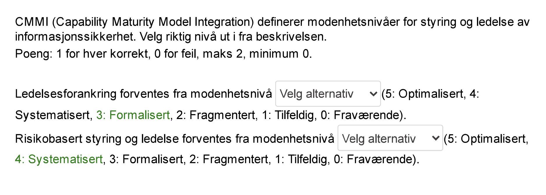 <p><span><strong>Ledelsesforankring forventes fra modenhetsnivå 3: Formalisert.</strong></span></p><p><span><strong>Begrunnelse:</strong></span> Før nivå 3 er prosessene i en organisasjon vanligvis udefinerte og ad hoc. Nivå 3 (Formalisert) introduserer standardiserte prosesser og dokumentasjon, noe som krever støtte og engasjement fra ledelsen for å lykkes.</p><p></p><p><span><strong>Risikobasert styring og ledelse forventes fra modenhetsnivå 4: Systematisert.</strong></span></p><p><span><strong>Begrunnelse:</strong></span> Nivå 4 (Systematisert) fokuserer på å måle og kontrollere prosesser. Risikobasert styring er en systematisk tilnærming til å identifisere, analysere og håndtere risiko, noe som passer godt inn i nivå 4s fokus på måling og kontroll.</p>