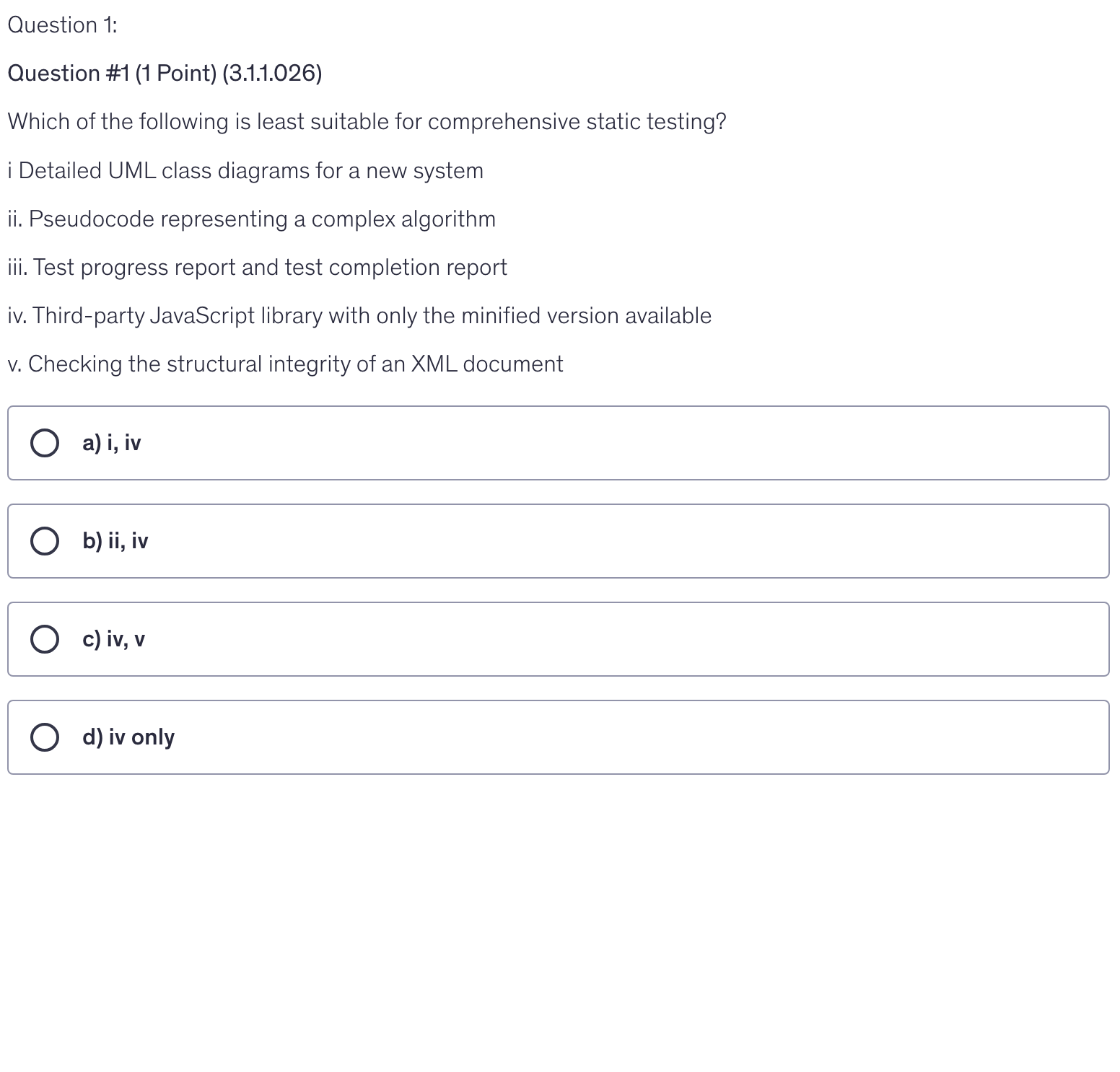 <p>Which of the following is least suitable for comprehensive static testing?</p><p>i Detailed UML class diagrams for a new system</p><p>ii. Pseudocode representing a complex algorithm</p><p>iii. Test progress report and test completion report</p><p>iv. Third-party JavaScript library with only the minified version available</p><p>v. Checking the structural integrity of an XML document</p>