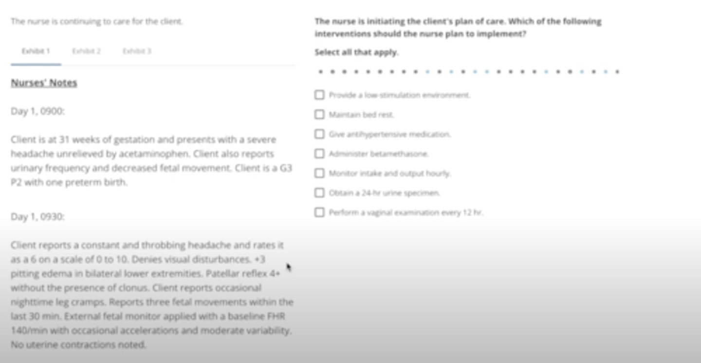 <p>Provide a low-stimulation environment</p><p>given anti-hypertensive medication</p><p>administer betamethasone</p><p>Obtain a 24-hour urine specimen</p><p>perform a vaginal examination every 12 hours</p>