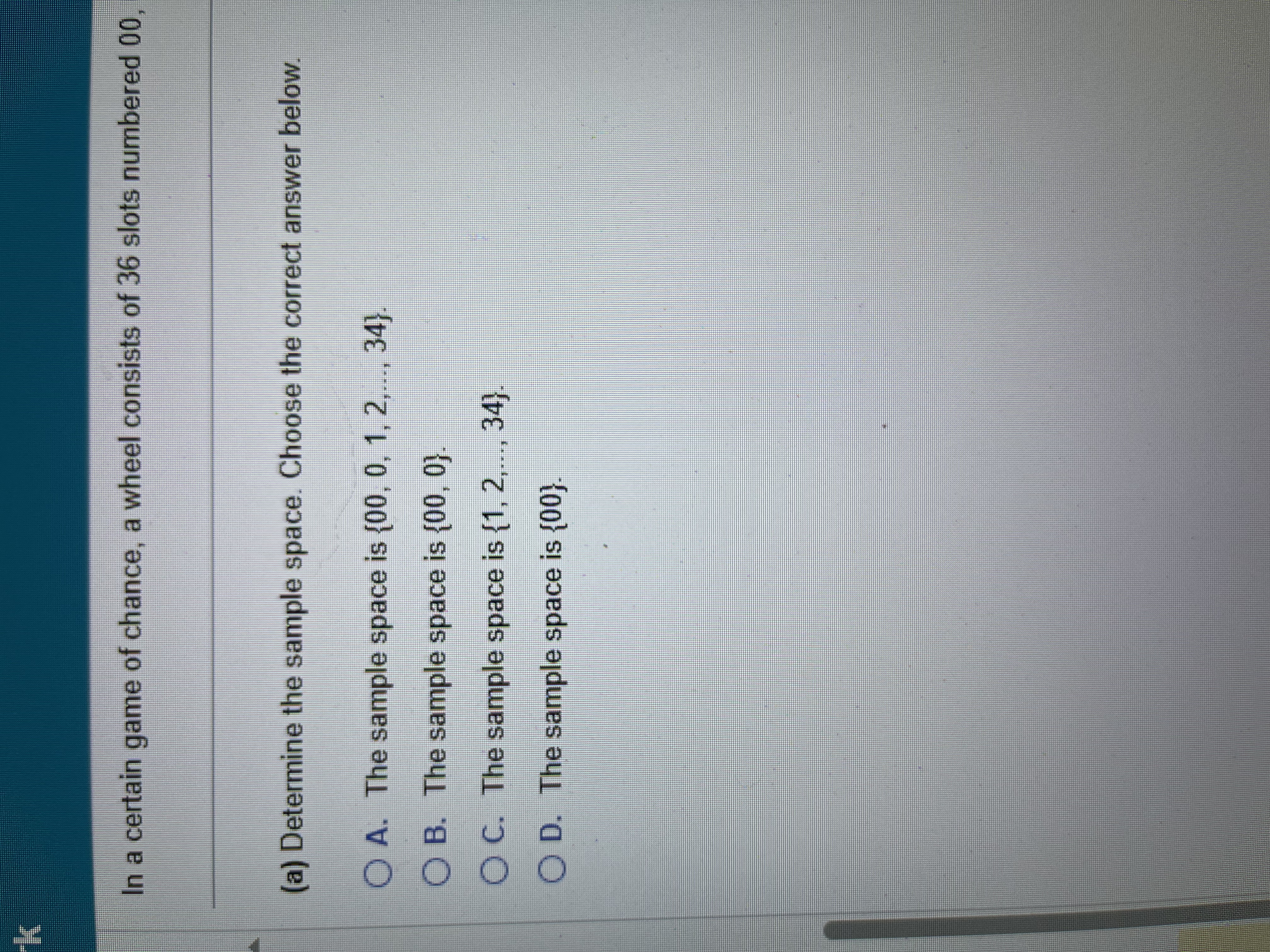 <p>in a certain game of chance, a wheel consist of 36 slots numbered 00, 0, 1, 2,….34.</p><p>To play the game, a metal ball is spun around the wheel, and it is allowed to fall into one of the numbered slots</p><p>A. Determine the sample space choose the correct answer below</p><p>B. determine the probability that the metal ball falls into the slot marked six. (round 4 decimal places)</p><p>C. if the wheel is fun, 1000 times it is expected that __ __ of those times results in the ball landing in slot 6. (type a whole number) </p><p>D. The probability that the metal ball lands in an odd slot is? (round four decimal places)</p>