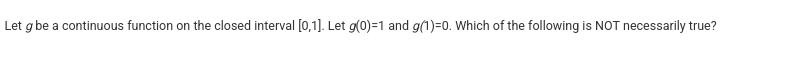 <p>Let <em>g</em> be a continuous function on the closed interval [0,1]. Let <em>g</em>(0)=1 and <em>g(</em>1)=0. Which of the following is NOT necessarily true?</p>