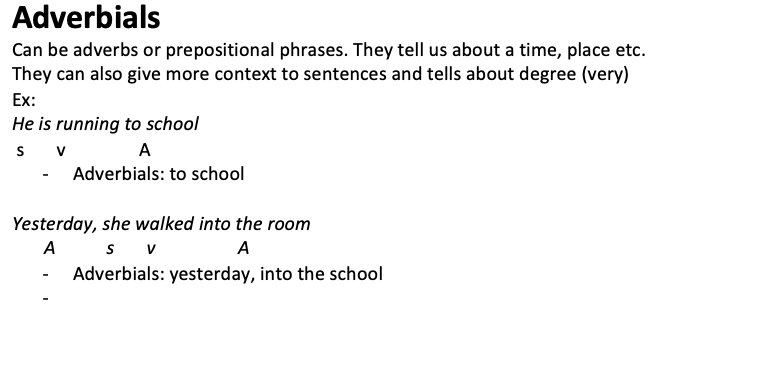 <p>Can be adverbs or prepositional phrases. They tell us about a time, place etc. They can also give more context to sentences and tells about degree (very) Ex: He is running to school s       v                A</p><ul><li><p>Adverbials: to school</p></li></ul><p>Yesterday, she walked into the room A           s       v                  A</p><ul><li><p>Adverbials: yesterday, into the school</p></li><li><p></p></li></ul>