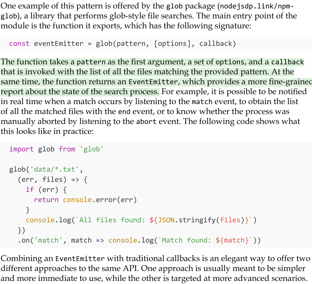 <ul><li><p>There are some particular circumstances where the EventEmitter can be used in conjunction with a callback. This pattern is extremely powerful as it allows us to pass a result asynchronously using a traditional callback, and at the same time return an EventEmitter, which can be used to provide a more detailed account on the status of an asynchronous process.</p></li><li><p>The EventEmitter can also be combined with other asynchronous mechanisms such as promises (which we will look at in Chapter 5, Asynchronous Control Flow Patterns with Promises and Async/ Await). In this case, just return an object (or array) containing both the promise and the EventEmitter. This object can then be destructured by the caller, like this: {promise, events} = foo().</p></li></ul><p></p>