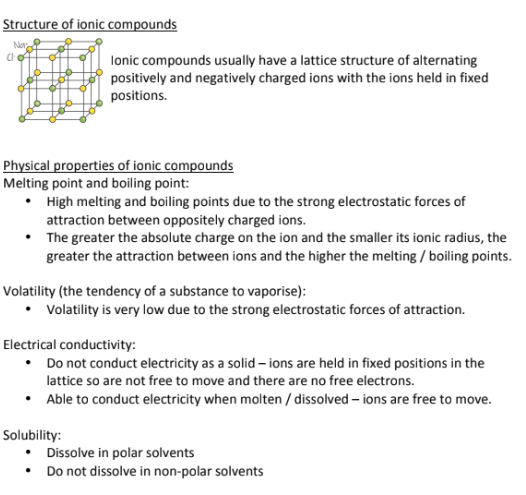 <p>Ionic Compounds Form Crystal lattice structures of alternating positive and negatively charged ions. The ions are held in fixed positions;<br><br>Ionic compounds (think of salt) are:</p><ul><li><p>Brittle</p></li><li><p>Have a very high melting and boiling point because of their strong electrostatic forces of attraction</p></li><li><p>The smaller the ion, the greater its electrostatic forces and the higher its melting and boiling point</p></li><li><p>Has LOW Volatility, and is highly unlikely to vaporize into a gas because of its strong electrostatic forces</p></li><li><p>Doesn’t conduct electricity unless its dissolved in water (salt conducts electricity well when placed in water); Doesn’t conduct electricity well in its lattice because there is no room for the electrons to move around and conduct electricity</p></li><li><p>Dissolves in water, making it polar (because water is polar) (like dissolves like)</p></li></ul><p></p>