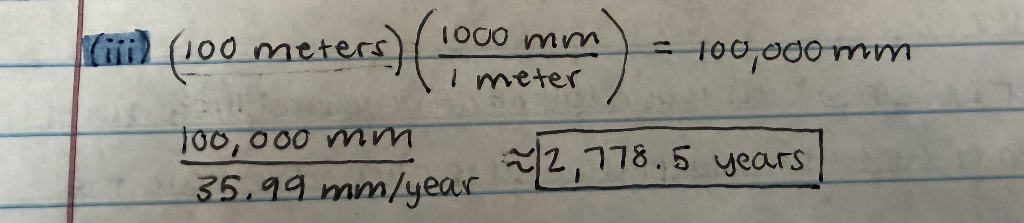 <p><strong>about 2,778.5 years</strong>; this is correct given the calculation in the image. we can determine this using this formula: distance/rate = time (years). because our rate is in millimeters (mm), we must first convert 100 meters into millimeters using this unit conversion: (100 meters)(1000 mm/1 meter) = 100,000 mm. then, we plug 100,000 mm for our distance and 35.99 as our rate into our distance/rate = time (years) equation→ 100,000 mm/35.99 (mm/yr) = about 2,778.5 years</p>
