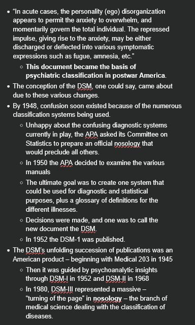 <ul><li><p>“In acute cases, the personality (ego) disorganization appears to permit the anxiety to overwhelm, and momentarily govern the total individual. The repressed impulse, giving rise to the anxiety, may be either discharged or deflected into various symptomatic expressions such as fugue, amnesia, etc.”</p><ul><li><p><strong>This document became the basis of psychiatric classification in postwar America</strong>.</p></li></ul></li><li><p>The conception of the DSM, one could say, came about due to these various changes.</p></li><li><p>By 1948, confusion soon existed because of the numerous classification systems being used.</p><ul><li><p>Unhappy about the confusing diagnostic systems currently in play, the APA asked its Committee on Statistics to prepare an official nosology that would preclude all others.</p></li><li><p>In 1950 the APA decided to examine the various manuals</p></li><li><p>The ultimate goal was to create one system that could be used for diagnostic and statistical purposes, plus a glossary of definitions for the different illnesses.</p></li><li><p>Decisions were made, and one was to call the new document the DSM.</p></li><li><p>In 1952 the DSM-1 was published.</p></li></ul></li><li><p>The DSM’s unfolding succession of publications was an American product – beginning with Medical 203 in 1945</p><ul><li><p>Then it was guided by psychoanalytic insights through DSM-I in 1952 and DSM-II in 1968</p></li><li><p>In 1980, DSM-III represented a massive – “turning of the page” in <strong>nosology</strong> – the branch of medical science dealing with the classification of diseases.</p></li></ul></li></ul><p></p>