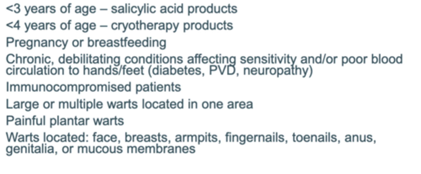 <p>&lt;3 years of age – salicylic acid products (systemic absorption and skin damage) </p><p>&lt;4 years of age – cryotherapy products (skin damage concern)</p><p>Chronic conditions (diabetes, neuropathy) that cause poor blood flow or Immunocompromised</p>