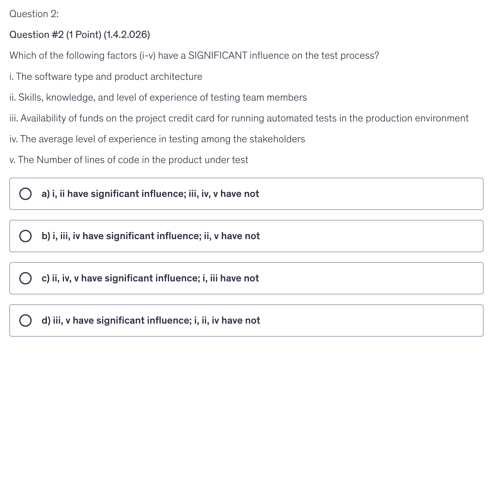 <p>Which of the following factors (i-v) have a SIGNIFICANT influence on the test process?</p><p>i. The software type and product architecture</p><p>ii. Skills, knowledge, and level of experience of testing team members</p><p>iii. Availability of funds on the project credit card for running automated tests in the production environment</p><p>iv. The average level of experience in testing among the stakeholders</p><p>v. The Number of lines of code in the product under test</p>