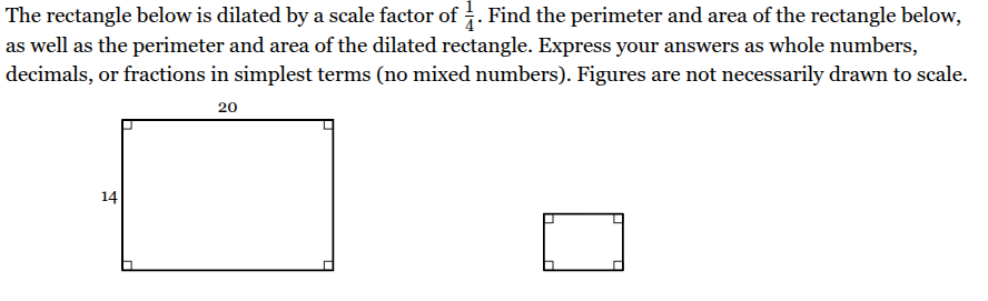 <p>The rectangle below is dilated by a scale factor of <span><span>one 1/4 </span></span><span style="font-family: KaTeX_Main, &quot;Times New Roman&quot;, serif; line-height: 1.2; font-size: 1.21em;"><span>​</span></span>. Find the perimeter and area of the rectangle below, as well as the perimeter and area of the dilated rectangle. Express your answers as whole numbers, decimals, or fractions in simplest terms (no mixed numbers). Figures are not necessarily drawn to scale.</p><p>Perimeter of given <span><span>rectangle: ____</span></span> units</p><p>Perimeter of dilated <span><span>rectangle: ____</span></span> units</p><p>Area of given <span><span>rectangle: ____</span></span> units<sup>2</sup></p><p>Area of dilated <span><span>rectangle: ____</span></span> units<sup>2</sup></p>