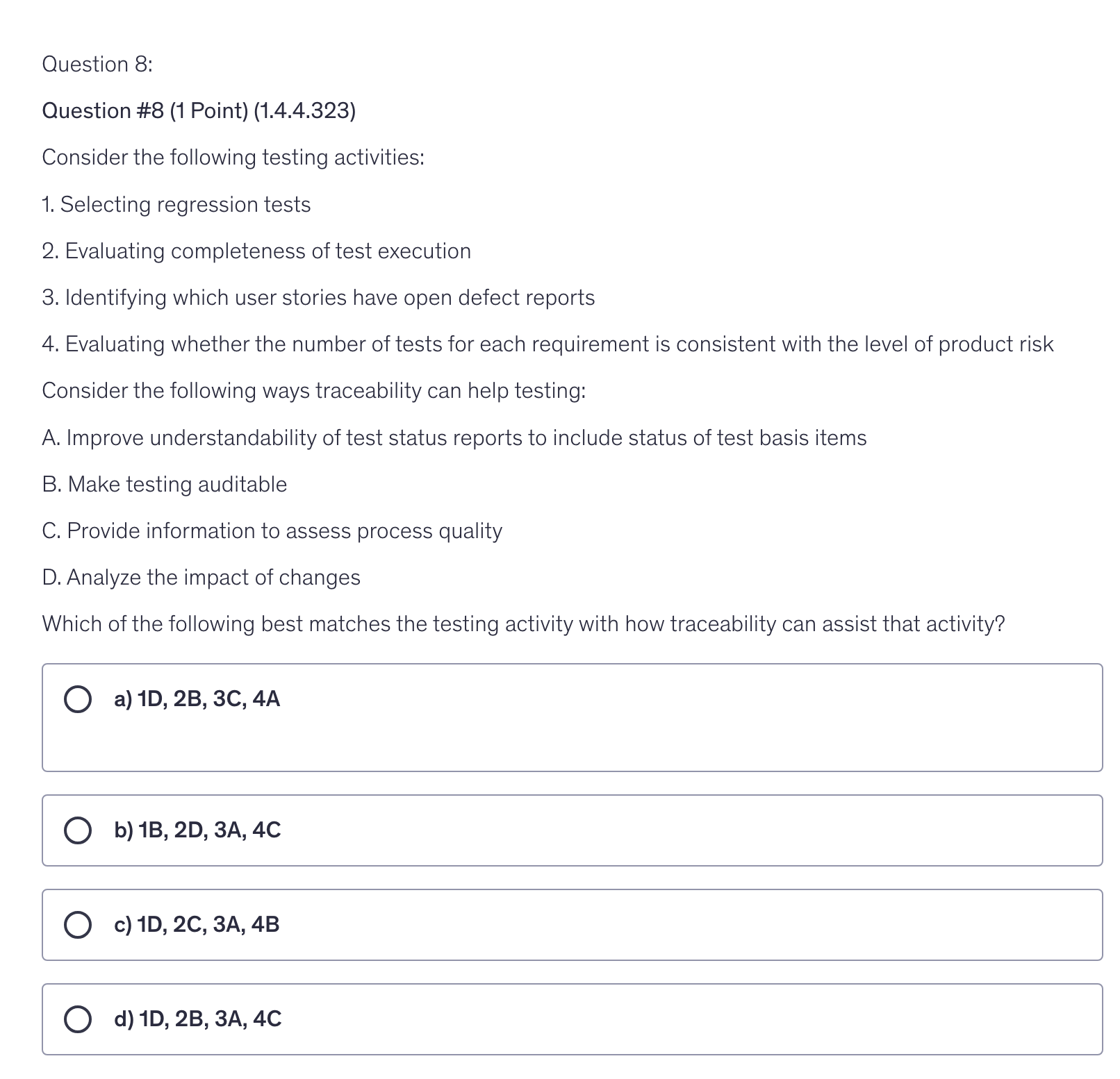 <p>Consider the following testing activities:</p><p>1. Selecting regression tests</p><p>2. Evaluating completeness of test execution</p><p>3. Identifying which user stories have open defect reports</p><p>4. Evaluating whether the number of tests for each requirement is consistent with the level of product risk</p><p>Consider the following ways traceability can help testing:</p><p>A. Improve understandability of test status reports to include status of test basis items</p><p>B. Make testing auditable</p><p>C. Provide information to assess process quality</p><p>D. Analyze the impact of changes</p><p>Which of the following best matches the testing activity with how traceability can assist that activity?</p>