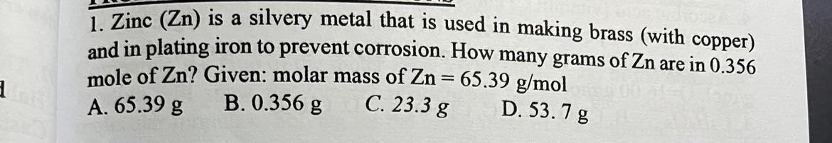 <p><span>Zinc (Zn) is a silvery metal that is used in making brass (with copper) and in plating iron to prevent corrosion. How many grams of Zn are in 0.356 mole of Zn? Given: molar mass of Zn = 65.39 g/mol</span></p>