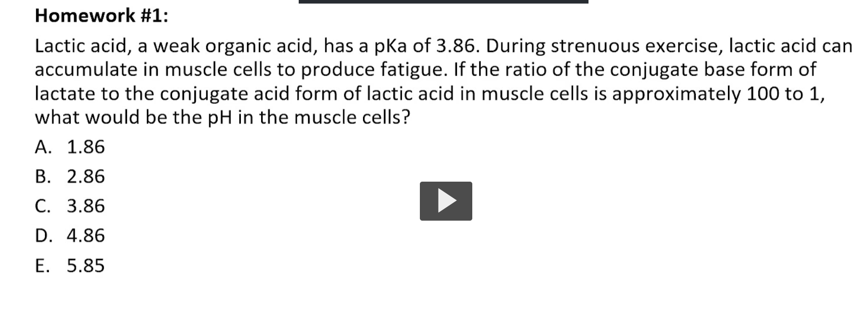 <p>Step 1: Recall the Henderson-Hasselbalch Equation</p><p class="ds-markdown-paragraph">The equation for a weak acid is:<br><strong>pH = pKa + log₁₀([A⁻] / [HA])</strong></p><p class="ds-markdown-paragraph">Where:</p><ul><li><p class="ds-markdown-paragraph"><strong>pH</strong> is the value we want to find.</p></li><li><p class="ds-markdown-paragraph"><strong>pKa</strong> is given as <strong>3.86</strong>.</p></li><li><p class="ds-markdown-paragraph"><strong>[A⁻]</strong> is the concentration of the <strong>conjugate base</strong> (lactate ion).</p></li><li><p class="ds-markdown-paragraph"><strong>[HA]</strong> is the concentration of the <strong>conjugate acid</strong> (lactic acid).</p></li></ul><p>Step 2: Identify the Given Ratio</p><p class="ds-markdown-paragraph">The problem states the ratio of conjugate base to conjugate acid is <strong>100 to 1</strong>.<br>This means:<br><strong>[A⁻] / [HA] = 100 / 1 = 100</strong></p><p>Step 3: Plug the Values into the Equation</p><p class="ds-markdown-paragraph"><strong>pH = pKa + log₁₀([A⁻] / [HA])</strong><br><strong>pH = 3.86 + log₁₀(100)</strong></p><p>Step 4: Solve the Logarithm</p><p class="ds-markdown-paragraph"><strong>log₁₀(100) = 2</strong><br>(Because 10² = 100)</p><p>Step 5: Calculate the pH</p><p class="ds-markdown-paragraph"><strong>pH = 3.86 + 2</strong><br><strong>pH = 5.86</strong></p><p>Step 6: Match the Answer to the Options</p><p class="ds-markdown-paragraph">The calculated pH is <strong>5.86</strong>. Looking at the options:<br>e) 5.85</p><p class="ds-markdown-paragraph">This is a rounding difference. The intended correct answer is clearly <strong>e) 5.85</strong>.</p><p>Final Answer and Explanation</p><p class="ds-markdown-paragraph"><strong>The pH in the muscle cells would be approximately 5.86 (so option E, 5.85, is correct).</strong></p><p class="ds-markdown-paragraph"><strong>Why this makes sense:</strong> The pKa (3.86) is the pH where the ratio [A⁻]/[HA] would be 1. Since the ratio is much higher (100:1), the pH must be significantly <em>above</em> the pKa. A pH of 5.86 is exactly 2 units above the pKa of 3.86, which corresponds to a 100-fold excess of the conjugate base, matching the information given in the problem.</p>