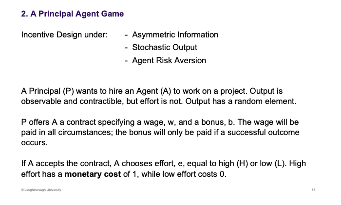 <p>Three factors, create the principal agent game. Random factors - stochastic outputs</p><p>&nbsp;</p><p>Effort is no observable but output is</p><p>&nbsp;</p><p>Offers wage, not correlated to what you do, but the bonus is. Effort is now high or low, with respective costs.</p>