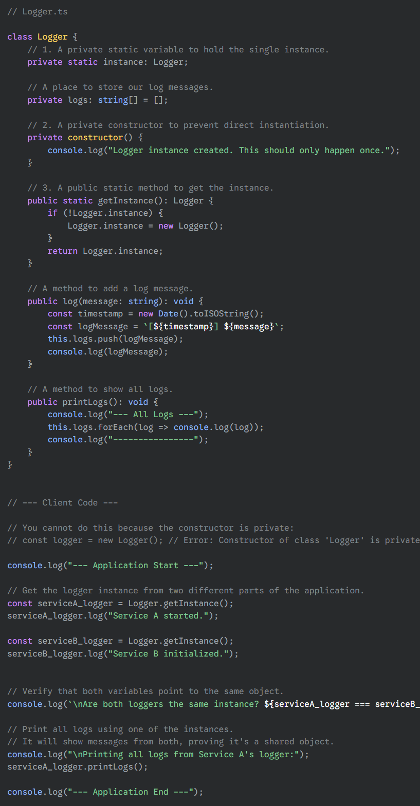 <p>When you run this code, you'll see the following output. Notice that "Logger instance created" appears only once, even though we call <code>getInstance()</code> twice.</p><pre><code>--- Application Start ---
Logger instance created. This should only happen once.
[2025-08-09T00:00:42.000Z] Service A started.
[2025-08-09T00:00:42.000Z] Service B initialized.

Are both loggers the same instance? true

Printing all logs from Service A's logger:
--- All Logs ---
[2025-08-09T00:00:42.000Z] Service A started.
[2025-08-09T00:00:42.000Z] Service B initialized.
----------------
--- Application End ---
</code></pre><p>This clearly demonstrates that both <code>serviceA_logger</code> and <code>serviceB_logger</code> are references to the exact same object, successfully implementing the Singleton pattern.</p>