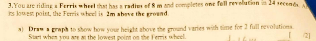 <p>b) determine an equation that represents the height h above the ground at any time t. </p><p>c)determine the speed of the Ferris wheel</p><p>d) if this same ferris wheel is sped up so that it completes one full revolution in 20 seconds, what would be the new equation for this faster wheel</p>