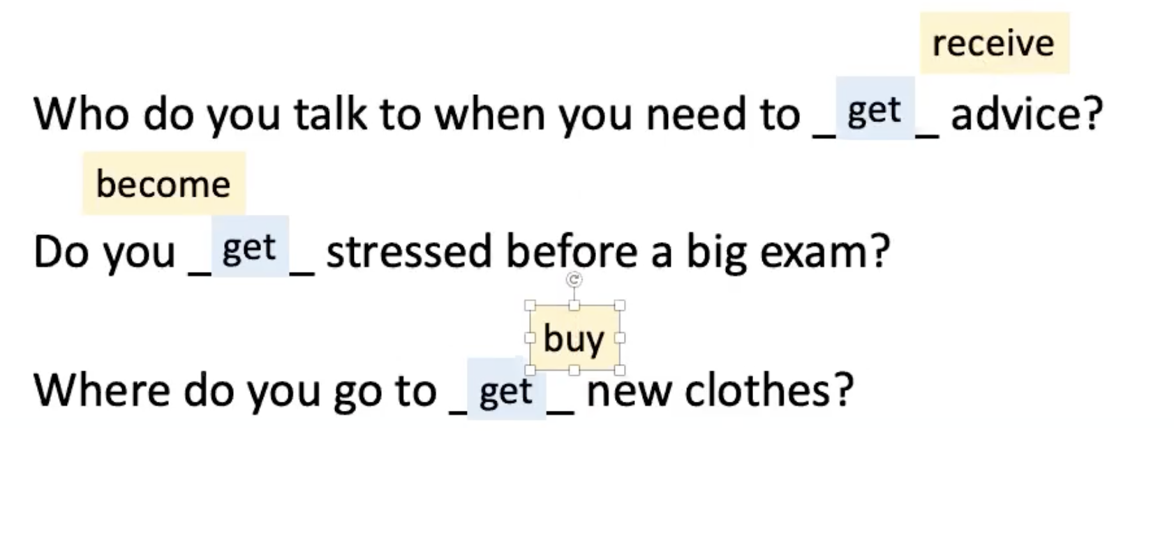 <p><strong><u><mark data-color="#96ede6" style="background-color: rgb(150, 237, 230); color: inherit;">LEAD-IN:</mark></u></strong></p><p>.</p><p>So, ‘<strong>get</strong>’ can mean:</p><ul><li><p><strong>receive</strong> (to get/ receive advice)</p></li><li><p><strong>become</strong> (get/ become stressed)</p></li><li><p><strong>buy</strong> (to get/ buy new clothes)</p></li></ul><p>.</p><p><em><sub>End of Lead-In</sub></em></p><p>*******************************************************************</p>