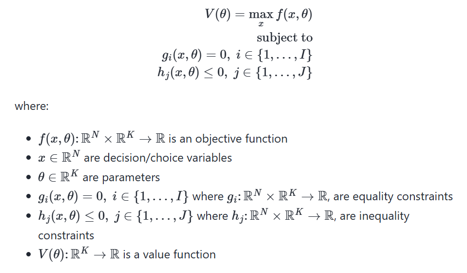 <p>The <strong>(_) </strong>is</p><p><em>V(θ)=max<sub>(x) </sub>f(x,θ)</em> subject to <em>g<sub>i</sub>(x,θ)=0, i∈{1,…,I}hj(x,θ)≤0, j∈ {1,…,J}</em></p><p>where:</p><ul><li><p><span><em>f(x,θ): R<sup>N</sup>×R<sup>K</sup>→R</em></span> is an objective function</p></li><li><p><span><em>x∈</em><strong><em>R</em></strong><em><sup>N</sup></em></span> are decision/choice variables</p></li><li><p><span><em>θ∈</em><strong><em>R</em></strong><em><sup>K</sup></em></span> are parameters</p></li><li><p><span><em>g<sub>i</sub>(x,θ)=0,i ∈ {1,…,I}</em></span> where <span><em>g<sub>i</sub>: </em><strong><em>R</em></strong><em><sup>N</sup>×</em><strong><em>R</em></strong><em><sup>K</sup>→</em><strong><em>R</em></strong></span><em>, </em>are equality constraints</p></li><li><p><span><em>h<sub>j</sub>(x,θ)≤0, j∈{1,…,J}</em></span> where <span><em>h<sub>j</sub>: </em><strong><em>R</em></strong><em><sup>N</sup>×</em><strong><em>R</em></strong><em><sup>K</sup>→</em><strong><em>R</em></strong></span>, are inequality constraints</p></li><li><p><span>V(θ):<strong><em>R</em></strong><sup>K</sup>→<strong>R</strong></span> is a value function</p></li></ul><p></p>
