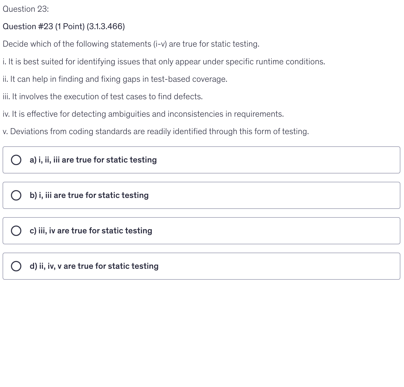 <p>Decide which of the following statements (i-v) are true for static testing.</p><p>i. It is best suited for identifying issues that only appear under specific runtime conditions.</p><p>ii. It can help in finding and fixing gaps in test-based coverage.</p><p>iii. It involves the execution of test cases to find defects.</p><p>iv. It is effective for detecting ambiguities and inconsistencies in requirements.</p><p>v. Deviations from coding standards are readily identified through this form of testing.</p>