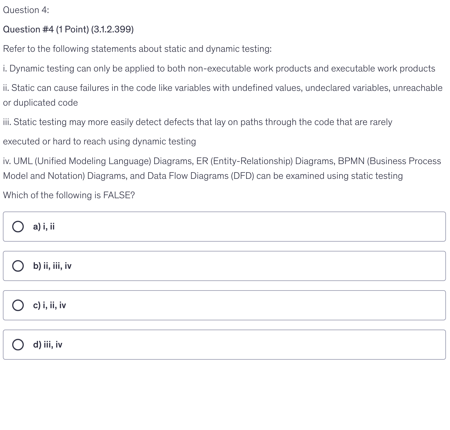 <p>Refer to the following statements about static and dynamic testing:</p><p>i. Dynamic testing can only be applied to both non-executable work products and executable work products</p><p>ii. Static can cause failures in the code like variables with undefined values, undeclared variables, unreachable or duplicated code</p><p>iii. Static testing may more easily detect defects that lay on paths through the code that are rarely</p><p>executed or hard to reach using dynamic testing</p><p>iv. UML (Unified Modeling Language) Diagrams, ER (Entity-Relationship) Diagrams, BPMN (Business Process Model and Notation) Diagrams, and Data Flow Diagrams (DFD) can be examined using static testing</p><p>Which of the following is FALSE?</p>
